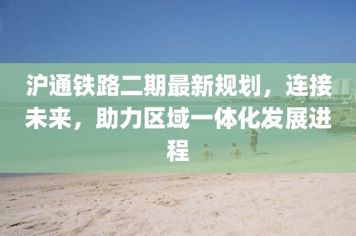 滬通鐵路二期最新規(guī)劃，連接未來，助力區(qū)域一體化發(fā)展進程
