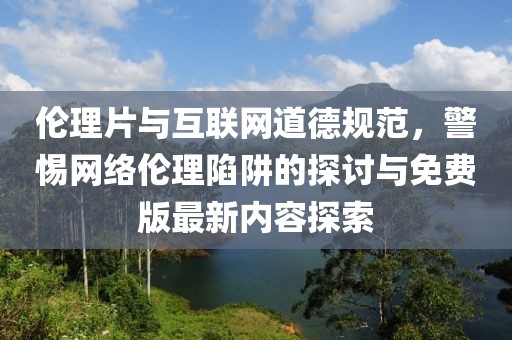 倫理片與互聯(lián)網道德規(guī)范，警惕網絡倫理陷阱的探討與免費版最新內容探索