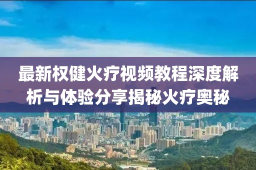 最新權(quán)健火療視頻教程深度解析與體驗(yàn)分享揭秘火療奧秘
