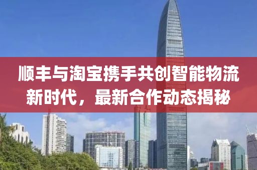 順豐與淘寶攜手共創(chuàng)智能物流新時(shí)代，最新合作動(dòng)態(tài)揭秘