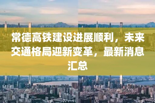 常德高鐵建設(shè)進展順利，未來交通格局迎新變革，最新消息匯總