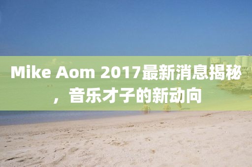 Mike Aom 2017最新消息揭秘，音樂才子的新動向