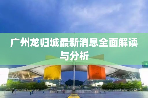 廣州龍歸城最新消息全面解讀與分析