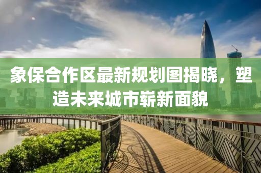 象保合作區(qū)最新規(guī)劃圖揭曉，塑造未來城市嶄新面貌