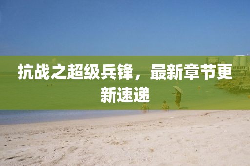 抗戰(zhàn)之超級兵鋒，最新章節(jié)更新速遞