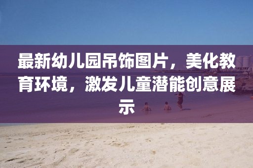 最新幼兒園吊飾圖片，美化教育環(huán)境，激發(fā)兒童潛能創(chuàng)意展示