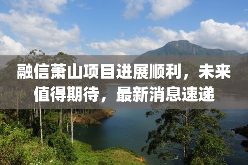 融信蕭山項(xiàng)目進(jìn)展順利，未來值得期待，最新消息速遞