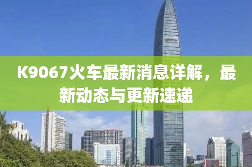 K9067火車最新消息詳解，最新動態(tài)與更新速遞