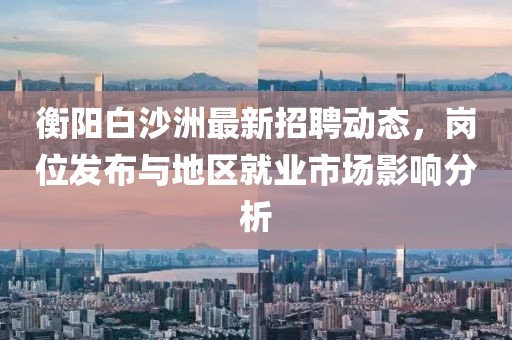 衡陽白沙洲最新招聘動態(tài)，崗位發(fā)布與地區(qū)就業(yè)市場影響分析