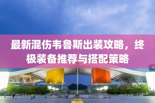 最新混傷韋魯斯出裝攻略，終極裝備推薦與搭配策略