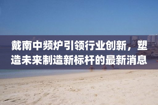 戴南中頻爐引領(lǐng)行業(yè)創(chuàng)新，塑造未來(lái)制造新標(biāo)桿的最新消息