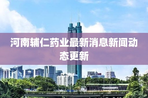河南輔仁藥業(yè)最新消息新聞動(dòng)態(tài)更新