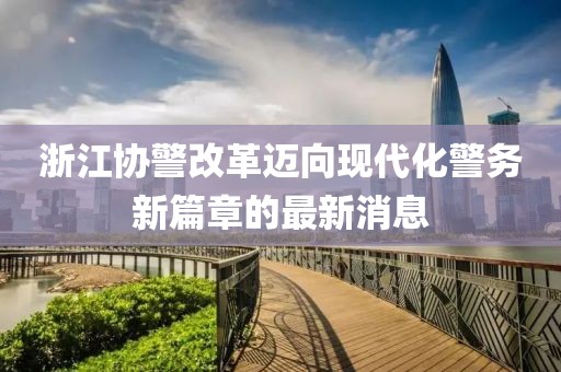 浙江協(xié)警改革邁向現(xiàn)代化警務(wù)新篇章的最新消息