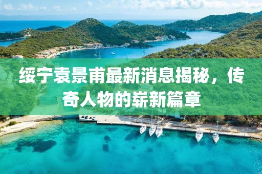 綏寧袁景甫最新消息揭秘，傳奇人物的嶄新篇章