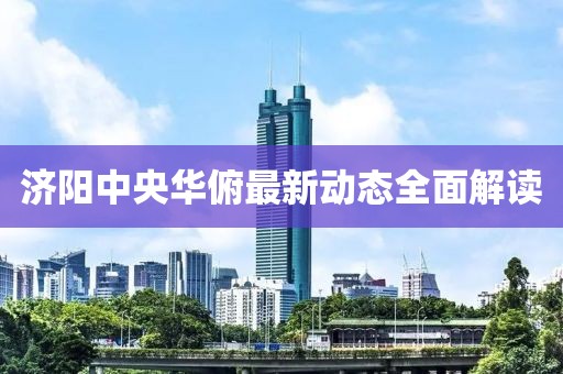 濟陽中央華俯最新動態(tài)全面解讀