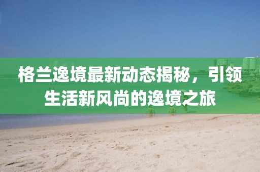 格蘭逸境最新動(dòng)態(tài)揭秘，引領(lǐng)生活新風(fēng)尚的逸境之旅