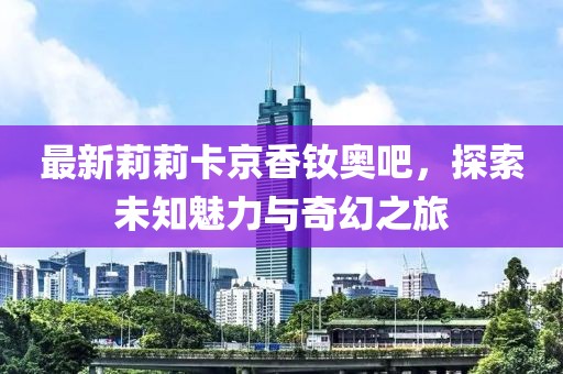 最新莉莉卡京香釹奧吧，探索未知魅力與奇幻之旅