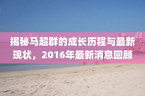 揭秘馬超群的成長(zhǎng)歷程與最新現(xiàn)狀，2016年最新消息回顧
