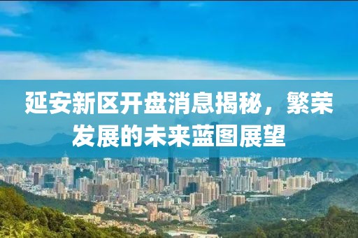 延安新區(qū)開盤消息揭秘，繁榮發(fā)展的未來(lái)藍(lán)圖展望