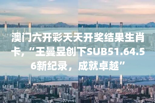 澳門(mén)六開(kāi)彩天天開(kāi)獎(jiǎng)結(jié)果生肖卡,“王曼昱創(chuàng)下SUB51.64.56新紀(jì)錄，成就卓越”