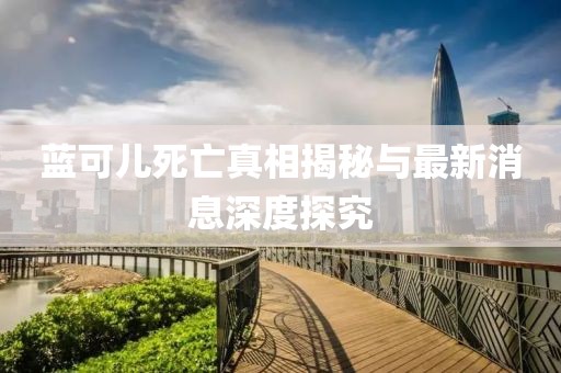 藍可兒死亡真相揭秘與最新消息深度探究