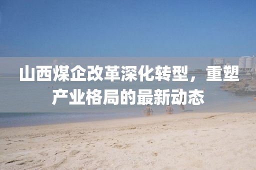 山西煤企改革深化轉(zhuǎn)型，重塑產(chǎn)業(yè)格局的最新動(dòng)態(tài)
