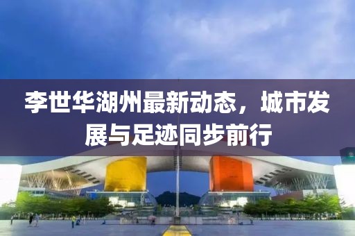 李世華湖州最新動(dòng)態(tài)，城市發(fā)展與足跡同步前行