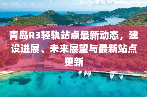 青島R3輕軌站點(diǎn)最新動(dòng)態(tài)，建設(shè)進(jìn)展、未來展望與最新站點(diǎn)更新