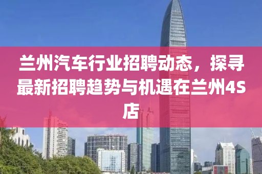 蘭州汽車行業(yè)招聘動態(tài)，探尋最新招聘趨勢與機遇在蘭州4S店