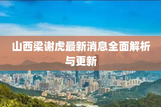 山西梁謝虎最新消息全面解析與更新