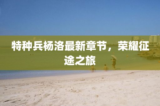 特種兵楊洛最新章節(jié)，榮耀征途之旅