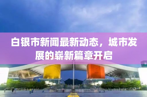 白銀市新聞最新動(dòng)態(tài)，城市發(fā)展的嶄新篇章開啟