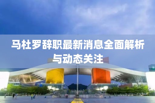 馬杜羅辭職最新消息全面解析與動態(tài)關(guān)注