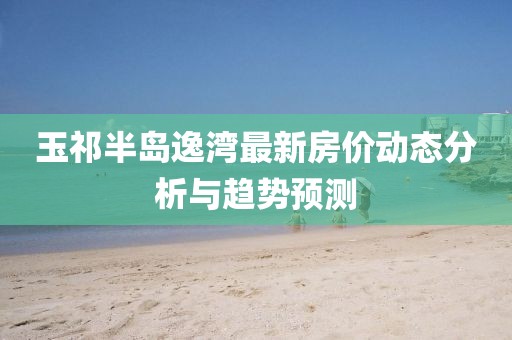 玉祁半島逸灣最新房價動態(tài)分析與趨勢預(yù)測