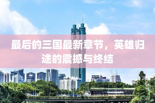 最后的三國最新章節(jié)，英雄歸途的震撼與終結(jié)