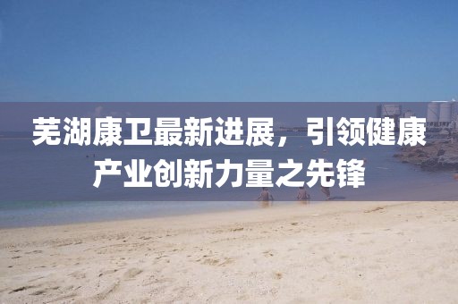 蕪湖康衛(wèi)最新進(jìn)展，引領(lǐng)健康產(chǎn)業(yè)創(chuàng)新力量之先鋒