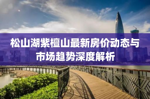 松山湖紫檀山最新房價動態(tài)與市場趨勢深度解析
