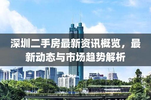 深圳二手房最新資訊概覽，最新動態(tài)與市場趨勢解析