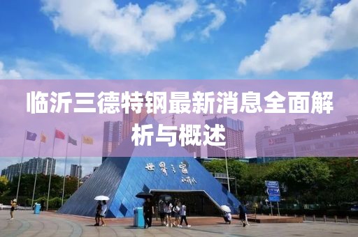 臨沂三德特鋼最新消息全面解析與概述