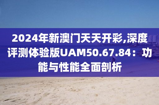 2024年新澳門天天開(kāi)彩,深度評(píng)測(cè)體驗(yàn)版UAM50.67.84：功能與性能全面剖析