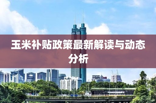 玉米補(bǔ)貼政策最新解讀與動(dòng)態(tài)分析