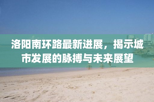 洛陽(yáng)南環(huán)路最新進(jìn)展，揭示城市發(fā)展的脈搏與未來展望