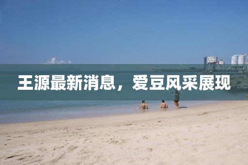 王源最新消息，愛(ài)豆風(fēng)采展現(xiàn)