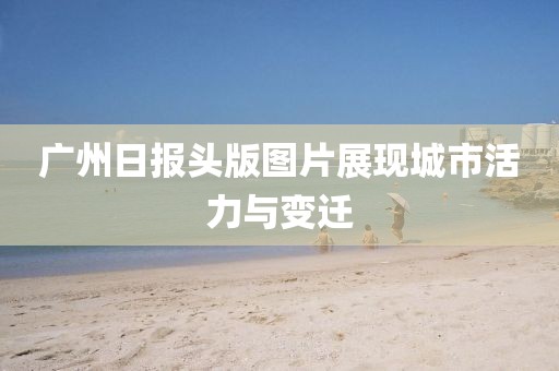 廣州日?qǐng)?bào)頭版圖片展現(xiàn)城市活力與變遷