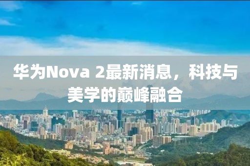 華為Nova 2最新消息，科技與美學的巔峰融合
