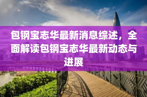 包鋼寶志華最新消息綜述，全面解讀包鋼寶志華最新動態(tài)與進展