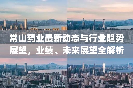 常山藥業(yè)最新動態(tài)與行業(yè)趨勢展望，業(yè)績、未來展望全解析
