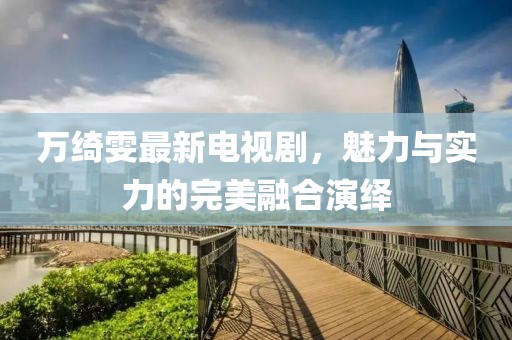 萬(wàn)綺雯最新電視劇，魅力與實(shí)力的完美融合演繹