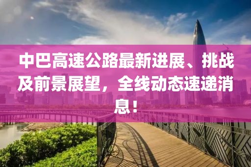 中巴高速公路最新進(jìn)展、挑戰(zhàn)及前景展望，全線動(dòng)態(tài)速遞消息！