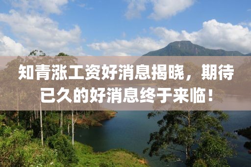 知青漲工資好消息揭曉，期待已久的好消息終于來臨！